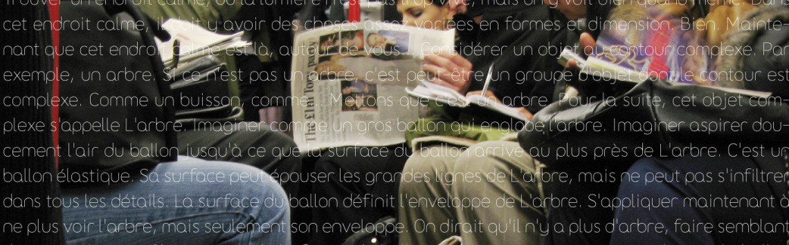 Des gens assis (dans le métro ?). Sur l'image, on peut lire en incrustation : cet endroit calme, il doit y avoir des choses assez variées en formes et dimension. Bien. Maintenant que cet endroit calme est là, autour de vous... Considérer un objet au contour complexe. Par exemple, un arbre. Si ce n’est pas un arbre, c’est peut-être un groupe d’objet dont le contour est complexe. Comme un buisson, comme... Mettons que c’est un arbre. Pour la suite, cet objet complexe s’appelle L’arbre. Imaginer comme un gros ballon qui englobe l’arbre. Imaginer aspirer doucement l’air du ballon jusqu’à ce que la surface du ballon arrive au plus près de L’arbre. C’est un ballon élastique. Sa surface peut épouser les grandes lignes de L’arbre, mais ne peut pas s’infiltrer dans tous les détails. La surface du ballon définit l’enveloppe de L’arbre. S’appliquer maintenant à ne plus voir l’arbre, mais seulement son enveloppe. On dirait qu’il n’y a plus d’arbre, faire semblant